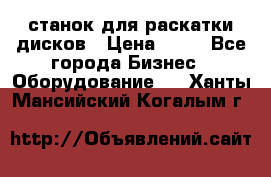 станок для раскатки дисков › Цена ­ 75 - Все города Бизнес » Оборудование   . Ханты-Мансийский,Когалым г.